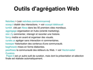Outils d'agrégation Web

Netvibes > (voir netvibes.com/emmroanne)
scoop.it établir des interactions. > voir scoopit télétravail
tumblr. cité par Alexa dans les 50 premiers sites mondiaux.
aggregage organisation en hubs (orienté marketing).
stor.i.fy commenter, interagir et raconter une histoire.
fancy mettre en avant et organiser des visuels.
curate.us agréger sans interaction ni commentaires.
kweeper historisation des contenus d'une communauté.
bagtheweb mises en forme élaborées.
pearltrees la communauté des éditeurs du Web. > voir Hectorvadair
Curators
 Paper.li est un autre outil de curation, mais dont la présentation et sélection
finale est réalisée automatiquement.
 