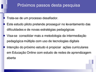 Próximos passos desta pesquisa Trata-se de um processo desafiador.  Este estudo piloto pretende prosseguir no levantamento das dificuldades e de novas estratégias pedagógicas  Visa-se  consolidar mais a metodologia da intermediação pedagógica múltipla com uso de tecnologias digitais  Intenção do próximo estudo é propiciar  ações curriculares em Educação Online com estudo de redes de aprendizagem aberta 