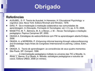 Obrigado Referências AUSUBEL, D. P. Teoria de Ausubel.  In Hanesian, H. Educational  Psychology: a cognitive view .  Nova York: Editora Rinchart and Winston, 1978.  DIAS, P.  Da e-moderação à mediação colaborativa nas comunidades de aprendizagem. In  Educação, Formação & Tecnologias ; vol. I (1); pp. 4-10, 2008.  MASETTO, M. T., Behrens, M. A. e Moran, J. M. -  Novas Tecnologias e mediação pedagógica . Papirus Campinas SP, 2000.  OKADA A. Estratégias de webconferência com FM na aprendizagem aberta Endipe, 2008. OKADA, A. e MOREIRA, P.  Enhancing informal learning through videoconferencing and knowledge maps  Anais do Congresso Internacional e-Learning, Lisboa, Eden, 2008. OKADA, S.  Teoria de aprendizagem: as consciências de seus quatro momentos.   São Paulo, SP: Compart, 1996. _______. A intermediação pedagógica múltipla no universo das TIC e Moodle. In. Alves, L. Barros, D e Okada, A.  Moodle: estratégias pedagógicas e estudos de casos . Editora UNED, 2008 ( in mimeo ). 