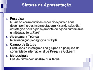 Síntese da Apresentação Pesquisa Quais as características essenciais para o bom desempenho dos intermediadores visando subsidiar estratégias para o planejamento de ações curriculares em Educação  online ? Abordagem Teórica  Intermediação pedagógica múltipla  Campo de Estudo Produções e interações dos grupos de pesquisa da comunidade internacional de Pesquisa CoLearn Metodologia  Estudo piloto com análise qualitativa  