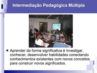 Intermediação Pedagógica Múltipla Aprender de forma significativa é investigar, conhecer, desenvolver habilidades conectando conhecimentos existentes com novos conceitos para construir novos significados.  