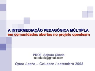 PROF. Saburo Okada [email_address] Open Learn  – CoLearn / setembro 2008 A INTERMEDIAÇÃO PEDAGÓGICA MÚLTIPLA em comunidades abertas no projeto openlearn 