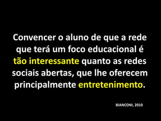 Convencer o aluno de que a rede
 que terá um foco educacional é
tão interessante quanto as redes
sociais abertas, que lhe oferecem
 principalmente entretenimento.
                         BIANCONI, 2010
 