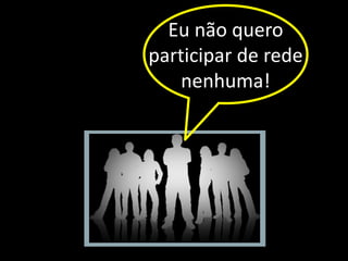 Eu não quero
participar de rede
    nenhuma!
 