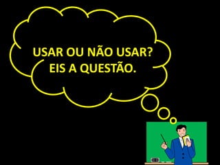 USAR OU NÃO USAR?
  EIS A QUESTÃO.
 