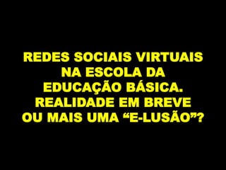REDES SOCIAIS VIRTUAIS
    NA ESCOLA DA
  EDUCAÇÃO BÁSICA.
 REALIDADE EM BREVE
OU MAIS UMA “E-LUSÃO”?
 