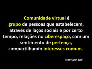 Comunidade virtual é
  grupo de pessoas que estabelecem,
   através de laços sociais e por certo
tempo, relações no ciberespaço, com um
        sentimento de pertença,
  compartilhando interesses comuns.

                            RHEINGOLD, 2000
 