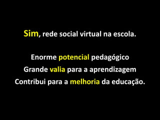 Sim, rede social virtual na escola.

    Enorme potencial pedagógico
  Grande valia para a aprendizagem
Contribui para a melhoria da educação.
 