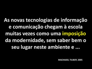 As novas tecnologias de informação
  e comunicação chegam à escola
muitas vezes como uma imposição
da modernidade, sem saber bem o
   seu lugar neste ambiente e ...

                      MACHADO, TILIBOY, 2005
 