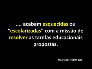 .... acabam esquecidas ou
“escolarizadas” com a missão de
resolver as tarefas educacionais
            propostas.

                     MACHADO, TILIBOY, 2005
 