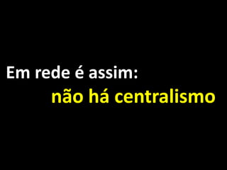 Em rede é assim:
     não há centralismo.
 