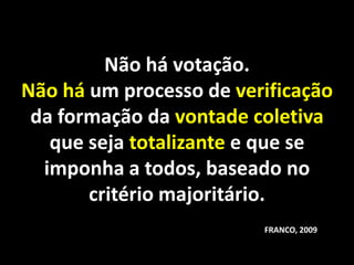 Não há votação.
Não há um processo de verificação
 da formação da vontade coletiva
   que seja totalizante e que se
  imponha a todos, baseado no
       critério majoritário.
                         FRANCO, 2009
 