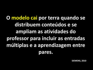 O modelo cai por terra quando se
   distribuem conteúdos e se
    ampliam as atividades do
professor para incluir as entradas
múltiplas e a aprendizagem entre
              pares.
                            SIEMENS, 2010
 