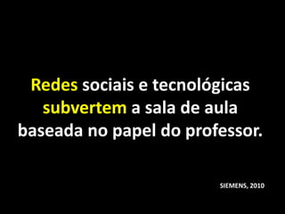 Redes sociais e tecnológicas
   subvertem a sala de aula
baseada no papel do professor.

                        SIEMENS, 2010
 