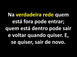 Na verdadeira rede quem
   está fora pode entrar;
quem está dentro pode sair
 e voltar quando quiser. E,
  se quiser, sair de novo.
 