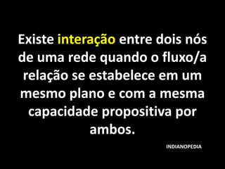 Existe interação entre dois nós
de uma rede quando o fluxo/a
 relação se estabelece em um
mesmo plano e com a mesma
  capacidade propositiva por
            ambos.
                        INDIANOPEDIA
 