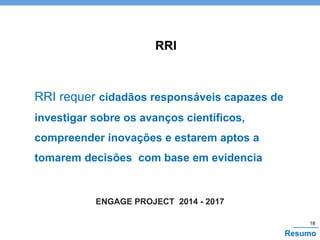 18
Resumo
RRI
ENGAGE PROJECT 2014 - 2017
RRI requer cidadãos responsáveis capazes de
investigar sobre os avanços científicos,
compreender inovações e estarem aptos a
tomarem decisões com base em evidencia
 