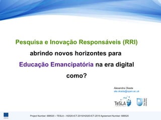 Project Number: 688520 – TESLA – H2020-ICT-2015/H2020-ICT-2015 Agreement Number: 688520
Pesquisa e Inovação Responsáveis ​​(RRI)
abrindo novos horizontes para
Educação Emancipatória na era digital
como?
Alexandra Okada
ale.okada@open.ac.uk
 