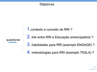 3
Objetivos
1.contexto e conceito de RRI ?
2. link entre RRI e Educação emancipatória ?
3. habilidades para RRI (exemplo ENGAGE) ?
4. metodologias para RRI (exemplo TESLA) ?
questionar
 