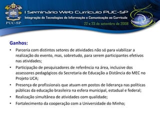 Ganhos: Parceria com distintos setores de atividades não só para viabilizar a realização do evento, mas, sobretudo, para serem participantes efetivos nas atividades; Participação de pesquisadores de referência na área, inclusive dos assessores pedagógicos da Secretaria de Educação a Distância do MEC no Projeto UCA; Presença de profissionais que atuam em postos de liderança nas políticas públicas da educação brasileira na esfera municipal, estadual e federal; Realização simultânea de atividades com qualidade; Fortalecimento da cooperação com a Universidade do Minho; 