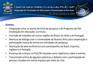 Ganhos: Integração entre os alunos da linha de pesquisa e do Programa de Pós-Graduação em educação: Currículo; Inscrição de trabalhos de outras regiões do Brasil, do Chile e de Portugal; Abertura de diálogo com a Universidade de Buenos Aires para cooperação e participação mútua de alunos em atividades de pesquisa; Realização de web conferência com participantes de Brasil, Espanha, Inglaterra e Portugal; Presença de crianças na PUC/SP atuando como repórteres sobre o evento; Transmissão online de algumas palestras e debates com a participação de pessoas situadas em outros espaços por meio de chat. 