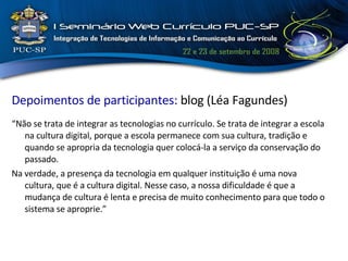 Depoimentos de participantes:  blog (Léa Fagundes) “ Não se trata de integrar as tecnologias no currículo. Se trata de integrar a escola na cultura digital, porque a escola permanece com sua cultura, tradição e quando se apropria da tecnologia quer colocá-la a serviço da conservação do passado. Na verdade, a presença da tecnologia em qualquer instituição é uma nova cultura, que é a cultura digital. Nesse caso, a nossa dificuldade é que a mudança de cultura é lenta e precisa de muito conhecimento para que todo o sistema se aproprie.” 