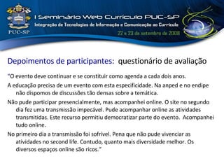 Depoimentos de participantes:  questionário de avaliação “ O evento deve continuar e se constituir como agenda a cada dois anos. A educação precisa de um evento com esta especificidade. Na anped e no endipe não dispomos de discussões tão densas sobre a temática.  Não pude participar presencialmente, mas acompanhei online. O site no segundo dia fez uma transmissão impecável. Pude acompanhar online as atividades transmitidas. Este recurso permitiu democratizar parte do evento.  Acompanhei tudo online. No primeiro dia a transmissão foi sofrível. Pena que não pude vivenciar as atividades no second life. Contudo, quanto mais diversidade melhor. Os diversos espaços online são ricos.” 