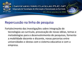 Repercussão na linha de pesquisa Fortalecimento das investigações sobre integração de tecnologias ao currículo, provocação de novas idéias, temas e metodologias para o desenvolvimento de pesquisas, fomento a mobilidade docente e discente, novas parcerias entre universidades e destas com o sistema educativo e com a empresa. 