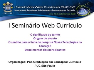 Organização: Pós-Graduação em Educação: Currículo PUC São Paulo I Seminário Web Currículo   O significado do termo Origem do evento O sentido para a linha de pesquisa Novas Tecnologias na Educação Depoimentos dos participantes 
