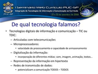 De qual tecnologia falamos? Tecnologias digitais de informação  e comunicação – TIC ou TDIC: Articuladas com telecomunicações Microprocessadores: velocidade de processamento e capacidade de armazenamento Digitalização da informação: incorporação de diferentes mídias: som, imagem, animação, textos… Representação da informação em hipertexto Redes de transmissão de dados: potencializam a comunicação TODOS – TODOS 