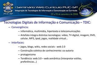 Tecnologias Digitais de Informação e Comunicação – TDIC: Convergência: informática, multimídia, hipertexto e telecomunicações Artefato integra distintas tecnologias: vídeo, TV digital, imagem, DVD, celular, MP3, Ipod, jogos, realidade virtual... Interfaces : jogos, blogs, wikis, redes sociais - web 2.0 Construção coletiva de conhecimento: co-autoria protagonismo Tendência: web 3.0 – web semântica (interpretar estilos, preferências...) 
