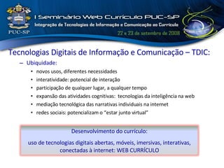Tecnologias Digitais de Informação e Comunicação – TDIC: Ubiquidade: novos usos, diferentes necessidades interatividade: potencial de interação participação de qualquer lugar, a qualquer tempo expansão das atividades cognitivas:  tecnologias da inteligência na web mediação tecnológica das narrativas individuais na internet redes sociais: potencializam o “estar junto virtual”  Desenvolvimento do currículo: uso de tecnologias digitais abertas, móveis, imersivas, interativas, conectadas à internet: WEB CURRÍCULO 