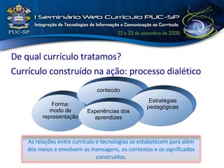 De qual currículo tratamos? Currículo construído na ação: processo dialético Forma: modo de representação conteúdo Estratégias pedagógicas Experiências dos aprendizes As relações entre currículo e tecnologias se estabelecem para além dos meios e envolvem as mensagens, os contextos e os significados construídos. 