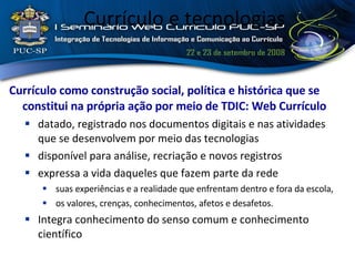 Currículo e tecnologias Currículo como construção social, política e histórica que se constitui na própria ação por meio de TDIC: Web Currículo datado, registrado nos documentos digitais e nas atividades que se desenvolvem por meio das tecnologias disponível para análise, recriação e novos registros expressa a vida daqueles que fazem parte da rede suas experiências e a realidade que enfrentam dentro e fora da escola, os valores, crenças, conhecimentos, afetos e desafetos.  Integra conhecimento do senso comum e conhecimento científico 