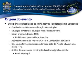 Origem do evento Disciplinas e pesquisas da linha Novas Tecnologias na Educação Estudo das relações entre educação e tecnologias Educação a Distância: educação mediatizada por TDIC Novas propriedades das TDIC: Mobilidade, conectividade, imersão Acompanhamento do Projeto UCA – Um Computador por Aluno  Orientação formação dos educadores na ação do Projeto UCA em uma escola – TO Análise do processo de construção da cultura digital na escola: Brasil e Portugal 
