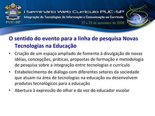 O sentido do evento para a linha de pesquisa Novas Tecnologias na Educação Criação de um espaço ampliado de fomento à divulgação de novas idéias, concepções, práticas, propostas de formação e metodologia de pesquisa sobre a integração entre tecnologias e currículo Estabelecimento de diálogo com diferentes setores da sociedade que atuam na área de tecnologias na educação ou desenvolvem produtos tecnológicos para a educação Abertura à expressão do olhar e da voz do educador escolar  