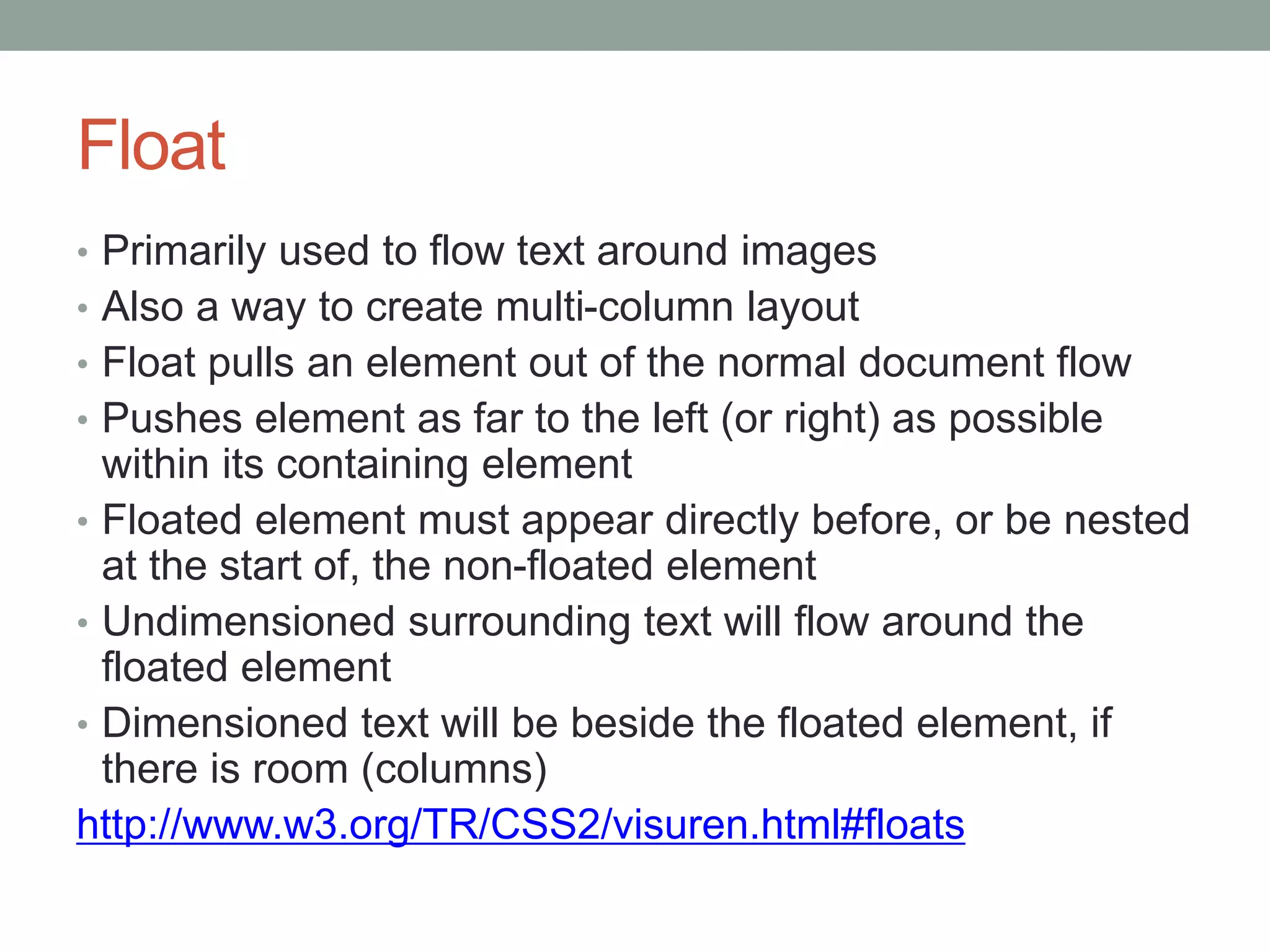 Float
• Primarily used to flow text around images
• Also a way to create multi-column layout
• Float pulls an element out of the normal document flow
• Pushes element as far to the left (or right) as possible
within its containing element
• Floated element must appear directly before, or be nested
at the start of, the non-floated element
• Undimensioned surrounding text will flow around the
floated element
• Dimensioned text will be beside the floated element, if
there is room (columns)
http://www.w3.org/TR/CSS2/visuren.html#floats
 