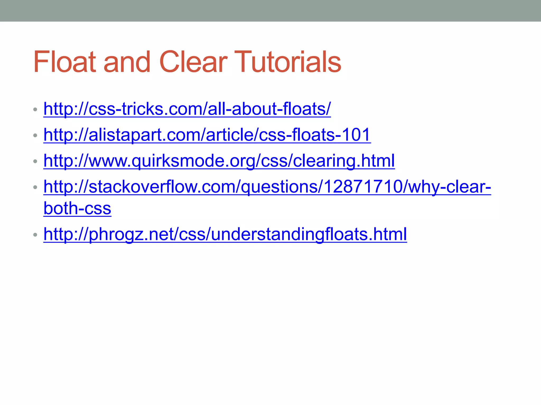 Float and Clear Tutorials
• http://css-tricks.com/all-about-floats/
• http://alistapart.com/article/css-floats-101
• http://www.quirksmode.org/css/clearing.html
• http://stackoverflow.com/questions/12871710/why-clear-
both-css
• http://phrogz.net/css/understandingfloats.html
 