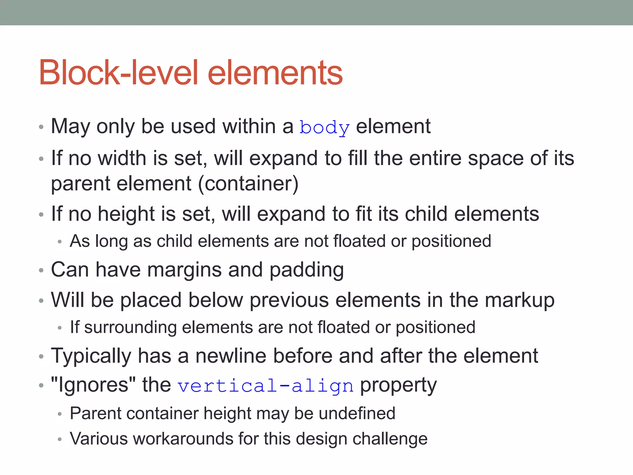 Block-level elements
• May only be used within a body element
• If no width is set, will expand to fill the entire space of its
parent element (container)
• If no height is set, will expand to fit its child elements
• As long as child elements are not floated or positioned
• Can have margins and padding
• Will be placed below previous elements in the markup
• If surrounding elements are not floated or positioned
• Typically has a newline before and after the element
• "Ignores" the vertical-align property
• Parent container height may be undefined
• Various workarounds for this design challenge
 