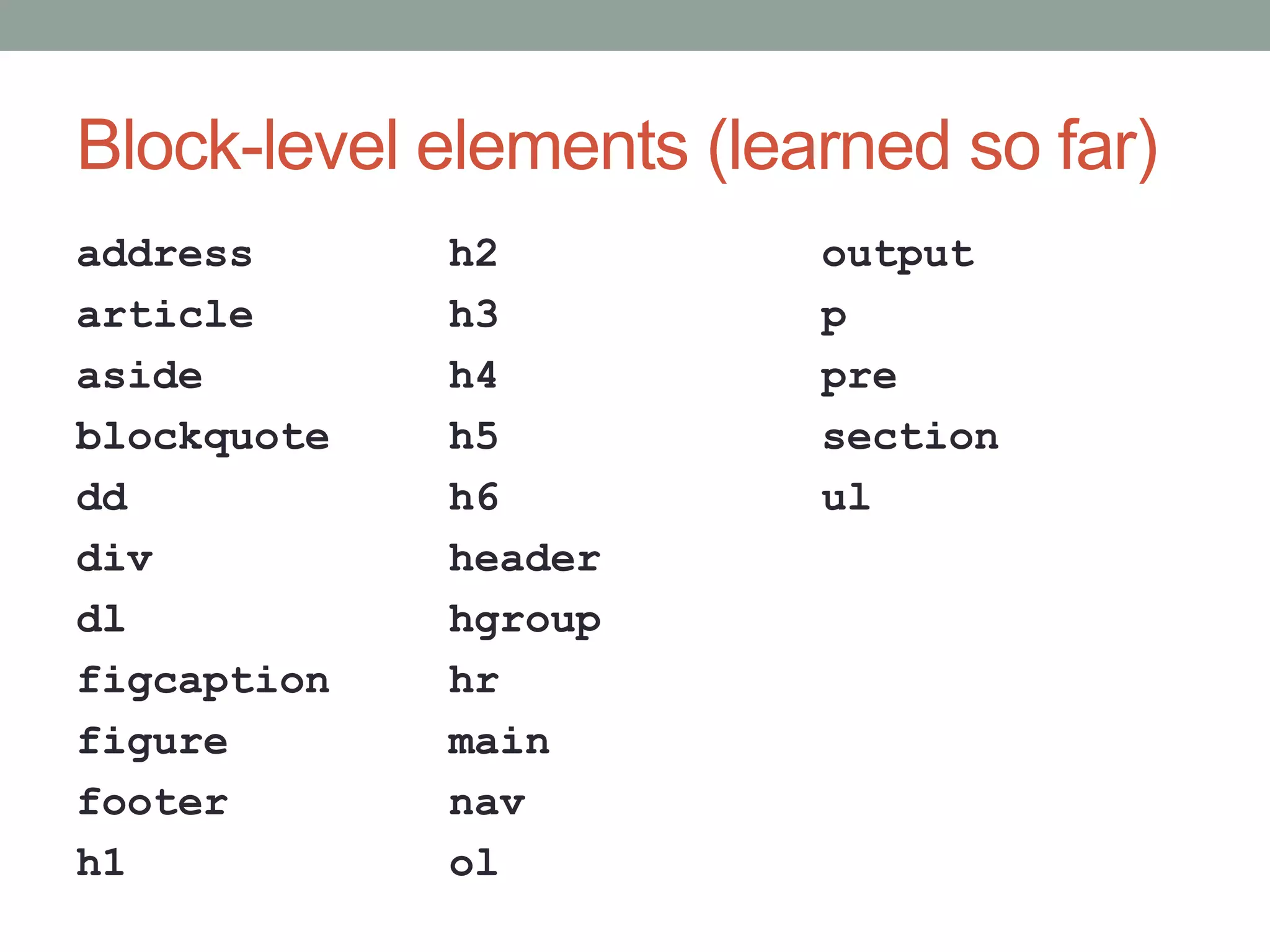 Block-level elements (learned so far)
address
article
aside
blockquote
dd
div
dl
figcaption
figure
footer
h1
h2
h3
h4
h5
h6
header
hgroup
hr
main
nav
ol
output
p
pre
section
ul
 