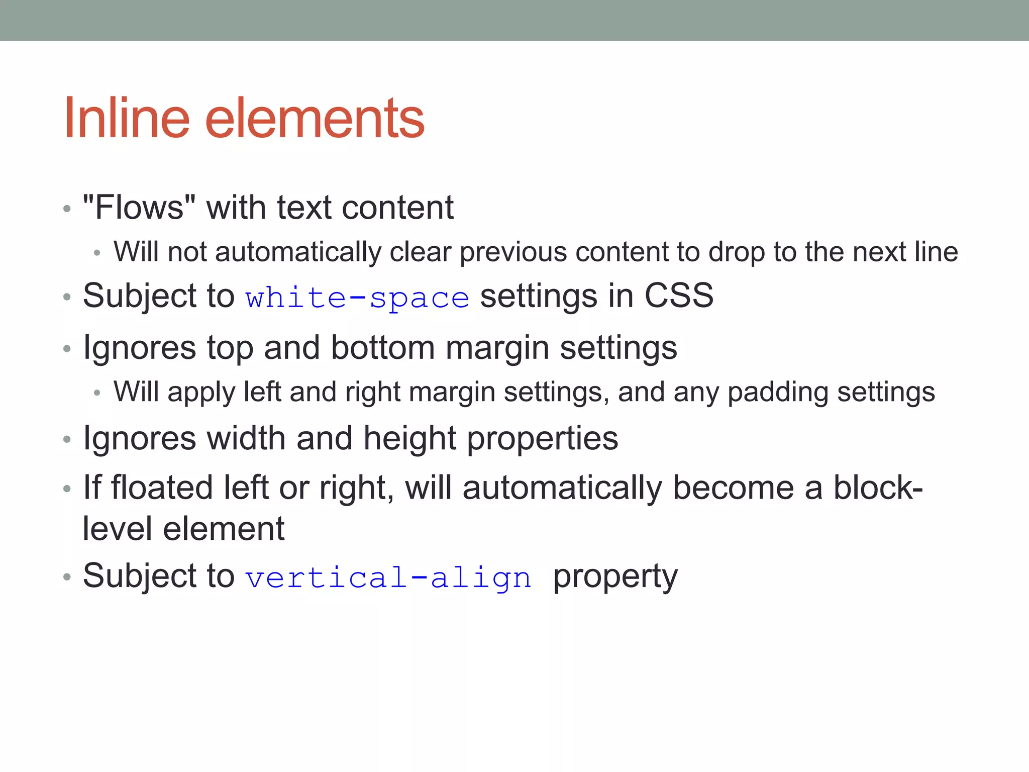 Inline elements
• "Flows" with text content
• Will not automatically clear previous content to drop to the next line
• Subject to white-space settings in CSS
• Ignores top and bottom margin settings
• Will apply left and right margin settings, and any padding settings
• Ignores width and height properties
• If floated left or right, will automatically become a block-
level element
• Subject to vertical-align property
 