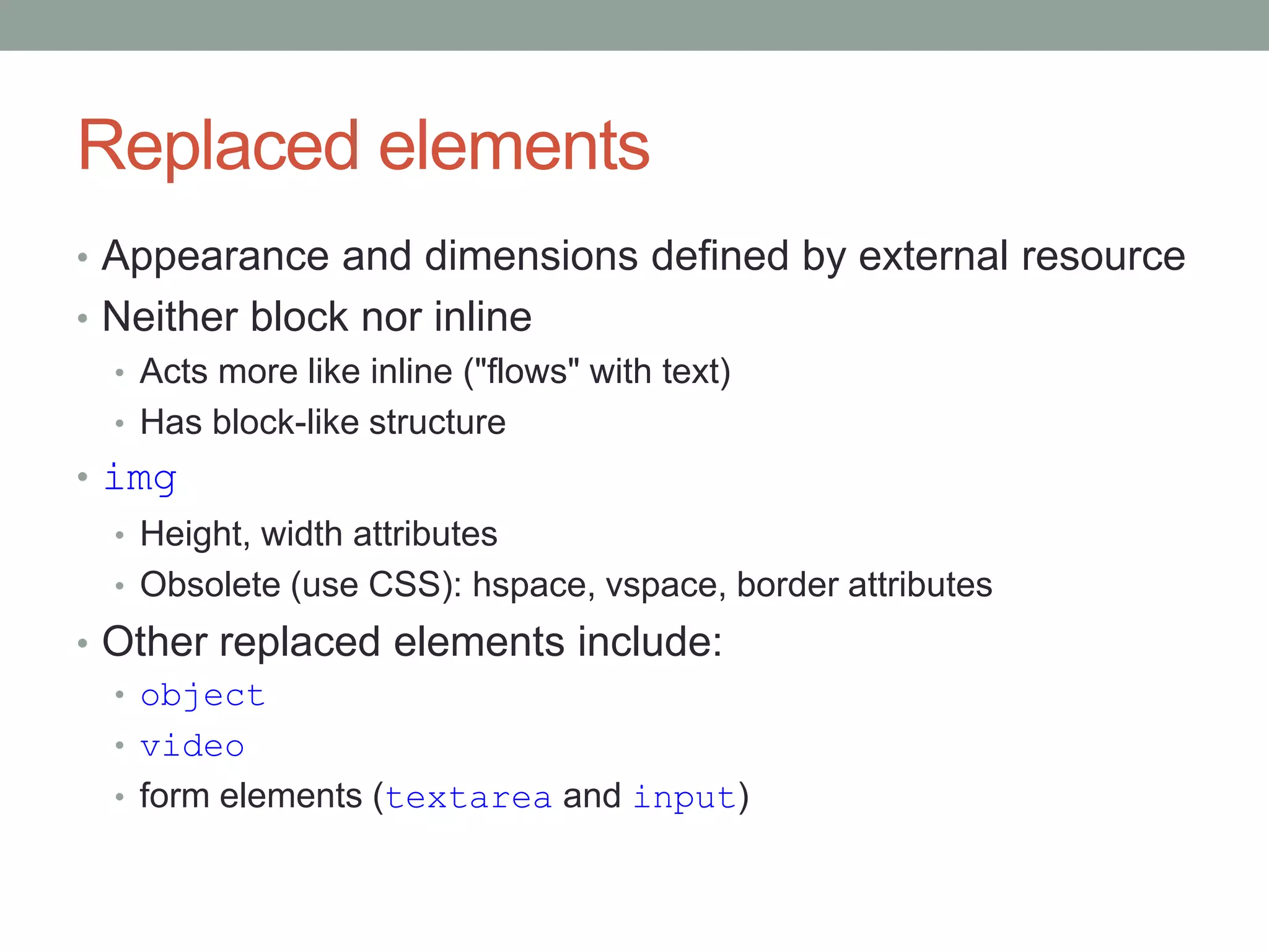 Replaced elements
• Appearance and dimensions defined by external resource
• Neither block nor inline
• Acts more like inline ("flows" with text)
• Has block-like structure
• img
• Height, width attributes
• Obsolete (use CSS): hspace, vspace, border attributes
• Other replaced elements include:
• object
• video
• form elements (textarea and input)
 