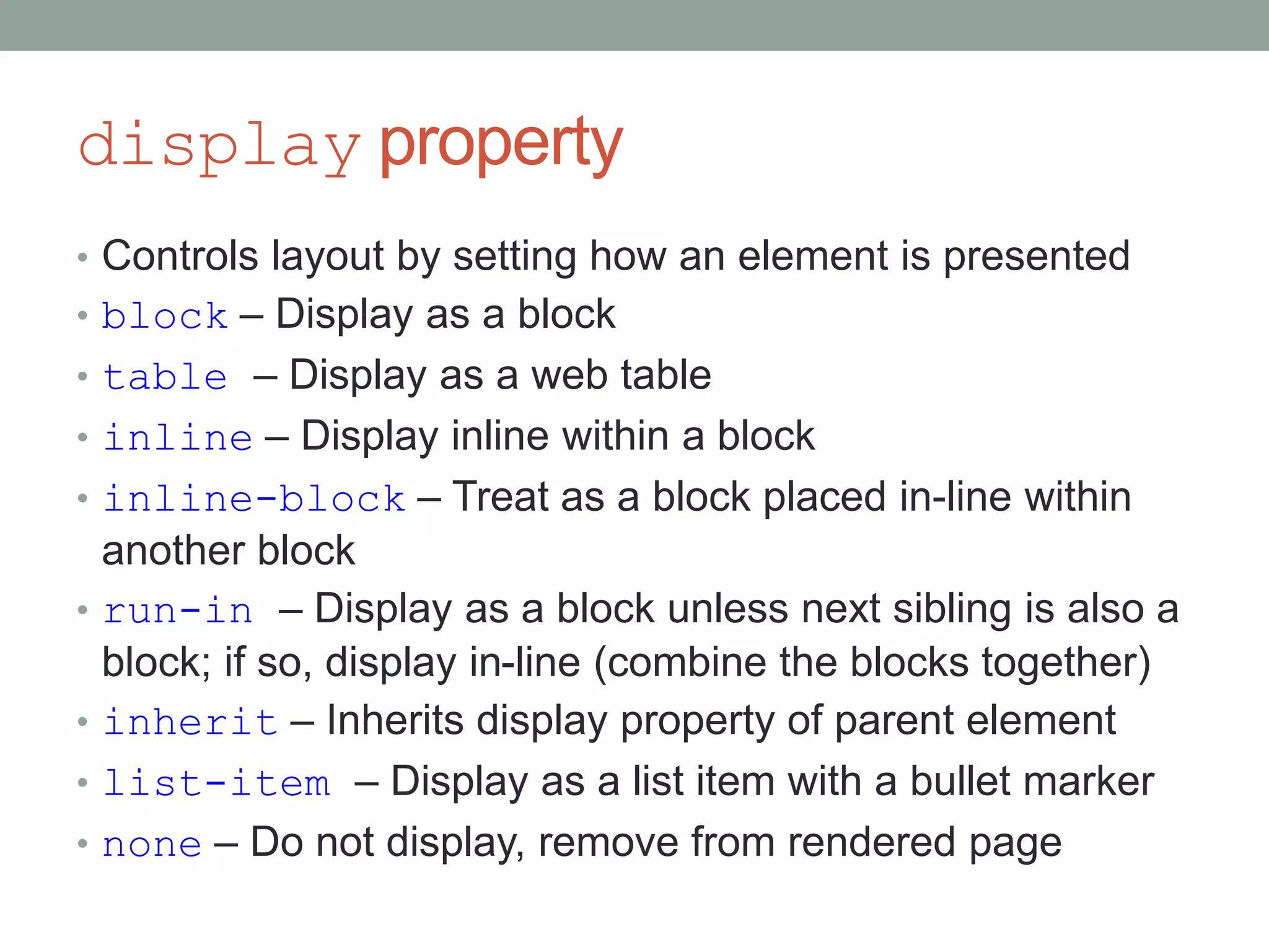 display property
• Controls layout by setting how an element is presented
• block – Display as a block
• table – Display as a web table
• inline – Display inline within a block
• inline-block – Treat as a block placed in-line within
another block
• run-in – Display as a block unless next sibling is also a
block; if so, display in-line (combine the blocks together)
• inherit – Inherits display property of parent element
• list-item – Display as a list item with a bullet marker
• none – Do not display, remove from rendered page
 