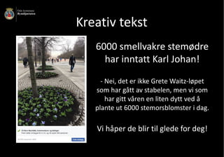 Kreativ	tekst
6000	smellvakre	stemødre	
har	inntatt	Karl	Johan!
- Nei,	det	er	ikke	Grete	Waitz-løpet	
som	har	gått	av	stabelen,	men	vi	som	
har	gitt	våren	en	liten	dytt	ved	å	
plante	ut	6000	stemorsblomster	i	dag.									
Vi	håper	de	blir	til	glede	for	deg!
 