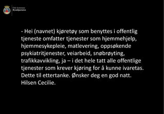 - Hei	(navnet)	kjøretøy	som	benyttes	i	offentlig	
tjeneste	omfatter	tjenester	som	hjemmehjelp,	
hjemmesykepleie,	matlevering,	oppsøkende	
psykiatritjenester,	veiarbeid,	snøbrøyting,	
trafikkavvikling,	ja	– i	det	hele	tatt	alle	offentlige	
tjenester	som	krever	kjøring	for	å	kunne	ivaretas.	
Dette	til	ettertanke.	Ønsker	deg	en	god	natt.	
Hilsen	Cecilie.	
 