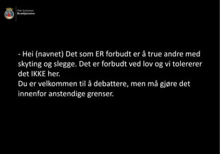 - Hei	(navnet)	Det	som	ER	forbudt	er	å	true	andre	med	
skyting	og	slegge.	Det	er	forbudt	ved	lov	og	vi	tolererer	
det	IKKE	her.	
Du	er	velkommen	til	å	debattere,	men	må	gjøre	det	
innenfor	anstendige	grenser.
 