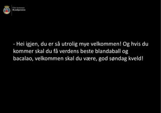 - Hei	igjen,	du	er	så	utrolig	mye	velkommen!	Og	hvis	du	
kommer	skal	du	få	verdens	beste	blandaball	og	
bacalao,	velkommen	skal	du	være,	god	søndag	kveld!
 