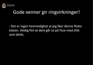 Gode	venner	gir	ringvirkninger!
- Det	er	ingen	hemmelighet	at	jeg	liker	denne	flotte			
etaten.	Veldig	fint	at	dere	går	ut	på	Face	med	slikt	
som	dette.
 