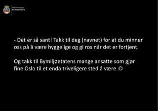- Det	er	så	sant!	Takk	til	deg	(navnet)	for	at	du	minner	
oss	på	å	være	hyggelige	og	gi	ros	når	det	er	fortjent.	
Og	takk	til	Bymiljøetatens	mange	ansatte	som	gjør	
fine	Oslo	til	et	enda	triveligere	sted	å	være	:D	
 