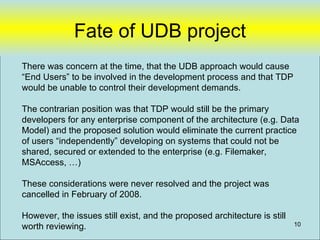 Fate of UDB project
There was concern at the time, that the UDB approach would cause
“End Users” to be involved in the development process and that TDP
would be unable to control their development demands.

The contrarian position was that TDP would still be the primary
developers for any enterprise component of the architecture (e.g. Data
Model) and the proposed solution would eliminate the current practice
of users “independently” developing on systems that could not be
shared, secured or extended to the enterprise (e.g. Filemaker,
MSAccess, …)

These considerations were never resolved and the project was
cancelled in February of 2008.

However, the issues still exist, and the proposed architecture is still
worth reviewing.                                                          10
 